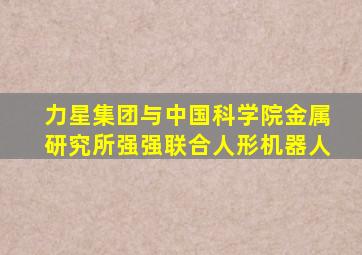 力星集团与中国科学院金属研究所强强联合人形机器人