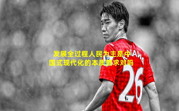 发展全过程人民为主是中国式现代化的本质要求对吗