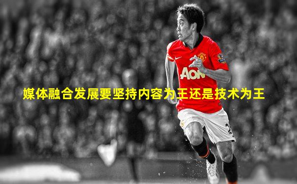 媒体融合发展要坚持内容为王还是技术为王