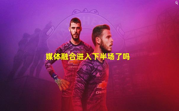 媒体融合进入下半场了吗