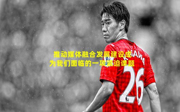 推动媒体融合发展建设成为我们面临的一项紧迫课题